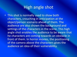 High angle shot
• This shot is normally used to show both
characters, crouching in anticipation at the
object/person scenario ahead of them. The
audience are also shown the background and
settings of the characters in the scene. This high
angle shot enables the audience to be aware that
he characters are coming towards an obstacle in
front of them. In horror movies, the positioning
of the camera above the characters gives the
audience an idea of their vulnerability.
 