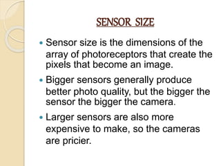 SENSOR SIZE
 Sensor size is the dimensions of the
array of photoreceptors that create the
pixels that become an image.
 Bigger sensors generally produce
better photo quality, but the bigger the
sensor the bigger the camera.
 Larger sensors are also more
expensive to make, so the cameras
are pricier.
 