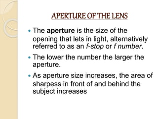 APERTURE OF THE LENS
 The aperture is the size of the
opening that lets in light, alternatively
referred to as an f-stop or f number.
 The lower the number the larger the
aperture.
 As aperture size increases, the area of
sharpess in front of and behind the
subject increases
 