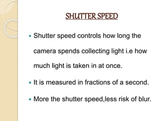 SHUTTER SPEED
 Shutter speed controls how long the
camera spends collecting light i.e how
much light is taken in at once.
 It is measured in fractions of a second.
 More the shutter speed,less risk of blur.
 