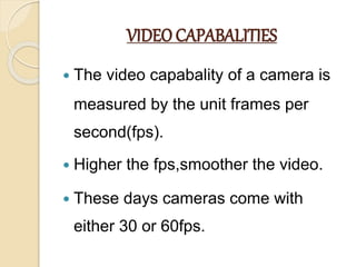 VIDEO CAPABALITIES
 The video capabality of a camera is
measured by the unit frames per
second(fps).
 Higher the fps,smoother the video.
 These days cameras come with
either 30 or 60fps.
 