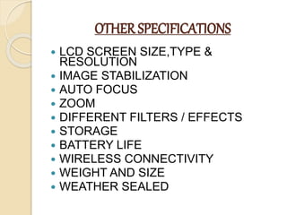 OTHER SPECIFICATIONS
 LCD SCREEN SIZE,TYPE &
RESOLUTION
 IMAGE STABILIZATION
 AUTO FOCUS
 ZOOM
 DIFFERENT FILTERS / EFFECTS
 STORAGE
 BATTERY LIFE
 WIRELESS CONNECTIVITY
 WEIGHT AND SIZE
 WEATHER SEALED
 