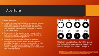 Aperture
This is an example of Aperture this shows
the sizes of the holes opening though the
amount of light that travels through it.
 About Aperture?
 In optics, an aperture is a hole or an opening through
which light travels. More specifically, the aperture
and focal length of an optical system determine the
cone angle of a bundle of rays that come to a focus
in the image plane.
 The aperture is the opening at the rear of the lens
that determines how much light travels through the
lens and falls on the image sensor.
 The aperture controls the amount of light that
reaches a digital camera sensor. An aperture acts
much like the pupil of an eye. It opens wider as light
decreases to let in more available light. It gets
smaller when light increases to reduce the amount of
light entering the eye.
Reference: https://www.google.co.uk/search?q=shutter+speed&rls=com.microsoft:en-GB:IE-
Address&biw=854&bih=466&source=lnms&tbm=isch&sa=X&ved=0ahUKEwiKwaqb_cTKAhVHOxo
KHY_AADEQ_AUIBigB#tbm=isch&q=Aperture&imgrc=YkQ4ynMSOGAQ_M%3A
 