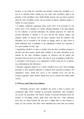 10
locations, so the public has reasonable and adequate warning that surveillance is or
may be in operation before entering any area under video surveillance. Signs at the
perimeter of the surveillance areas should identify someone who can answer questions
about the video surveillance system, and can include an address, telephone number, or
website for contact purposes.
• In addition, notification requirements under section 39(2) of the provincial Act and
section 29(2) of the municipal Act include informing individuals of the legal authority
for the collection of personal information; the principal purpose(s) for which the
personal information is intended to be used and the title, business address and
telephone number of someone who can answer questions about the collection. This
information can be provided at the location on signage and/or by other means of
public notification such as pamphlets or the organization’s website. See Appendix A
for a good example of a city’s sign.
• Organizations should be as open as possible about the video surveillance program in
operation and upon request, should make available to the public information on the
rationale for the video surveillance program, its objectives and the policies and
procedures that have been put in place. This may be done in pamphlet or leaflet form.
A description of the program on an organization’s website would also be an effective
way of disseminating this information.
• Reception equipment should be in a strictly controlled access area. Only controlling
personnel, or those properly authorized in writing by those personnel according to the
organization’s policy, should have access to the controlled access area and the
reception equipment. Video monitors should never be in a position that enables public
viewing.
2.7 Privacy and Video Surveillance
Historically, pervasive video surveillance has posed a threat to privacy and
constitutional rights. When controlled by government departments, video surveillance
can provide the government with massive amounts of personal information about the
activities of law-abiding citizens, going about their daily lives. When individuals
know they are being watched, this may have a chilling effect on their freedom to
speak, act and associate with others. Since individuals may censor their own activities
 
