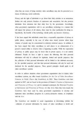 11
when they are aware of being watched, video surveillance may also be perceived as a
means of enforcing social conformity.
Privacy and the right of individuals to go about their daily activities in an anonymous
fashion not only protects freedom of expression and association, but also protects
individuals from intrusions into their daily lives by the government. Accordingly,
when government organizations wish to use surveillance technology in a manner that
will impact the privacy of all citizens, there must be clear justification for doing so.
Specifically, the benefits of the technology should justify any invasion of privacy.
It has been argued that individuals cannot have a reasonable expectation of privacy in
public places, especially in the case of urban mass transit systems where large
volumes of people may be concentrated in relatively restricted spaces. In addition, it
has been argued that video surveillance in such places is an enhancement of a
person’s natural ability to observe what is happening in public. While the expectation
of privacy in public spaces may be lower than in private spaces, it is not entirely
eliminated. People do have a right to expect the following: that their personal
information will only be collected for legitimate, limited and specific purposes; that
the collection of their personal information will be limited to the minimum necessary
for the specified purposes; and that their personal information will only be used and
disclosed for the specified purposes. These general principles should apply to all
video surveillance systems.
In order to address situations where government organizations elect to deploy video
surveillance systems, my office issued Guidelines for the Use of Video Surveillance
Cameras in Public Places (the Guidelines), in 2001. These Guidelines were later
updated in 2007, and are based on the provisions of Ontario’s Freedom of Information
and Protection of Privacy Act and its municipal counterpart, the Municipal Freedom
of Information and Protection of Privacy Act (the Acts). Since they were issued, the
Guidelines have been used by many government organizations to develop and
implement video surveillance programs in a privacy-protective manner, in compliance
with the Acts.
The Guidelines are intended to assist organizations in determining whether the
collection of personal information by means of video surveillance is lawful and
 