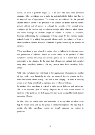 13
actions, or avoid a particular target. As is the case with many crime prevention
strategies, video surveillance aims to make the potential offender believe that there is
an increased risk of apprehension. To increase the perception of risk, the potential
offender must be aware of the presence of the cameras and believe that the cameras
present sufficient risk of capture to outweigh the rewards of the intended crime.
Awareness of the cameras may be enhanced through public education, clear signage,
and media coverage of incidents caught on camera. In addition to awareness,
however, understanding the consequences of being caught by the cameras requires
rational thought. It is unlikely that potential offenders under the influence of drugs or
alcohol would be deterred from acts of violence or public disorder by the presence of
cameras.
Video surveillance is also believed to reduce crime by helping in the detection, arrest
and prosecution of offenders. When an incident occurs in the presence of video
surveillance cameras, the police can respond quickly and in a manner that is more
appropriate to the situation. To the extent that offenders are captured and convicted
using video surveillance evidence, this may prevent them from committing further
crimes.
While video surveillance has contributed to the apprehension of criminals in a number
of high profile cases, historically its value has stemmed from its potential to deter
rather than detect criminal activity. This view is now changing. The value in detecting
crimes is now being considered as a primary goal of video surveillance.
In addition, video surveillance is believed to make people feel more safe and secure.
This is an important goal of security programs for all mass transit systems. If
members of the public do not feel secure, they may avoid using public transit, thereby
decreasing ridership.
In short, there are reasons other than deterrence, as to why video surveillance may
help to prevent crime and aid the police in criminal investigations. This may help to
explain why video surveillance systems are strongly supported and continue to
proliferate.
 
