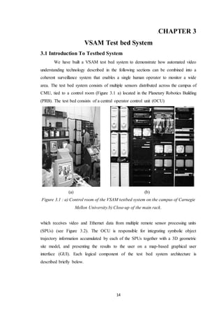 14
.CHAPTER 3
VSAM Test bed System
3.1 Introduction To Testbed System
We have built a VSAM test bed system to demonstrate how automated video
understanding technology described in the following sections can be combined into a
coherent surveillance system that enables a single human operator to monitor a wide
area. The test bed system consists of multiple sensors distributed across the campus of
CMU, tied to a control room (Figure 3.1 a) located in the Planetary Robotics Building
(PRB). The test bed consists of a central operator control unit (OCU)
(a) (b)
Figure 3.1 : a) Control room of the VSAM testbed system on the campus of Carnegie
Mellon University.b) Close-up of the main rack.
which receives video and Ethernet data from multiple remote sensor processing units
(SPUs) (see Figure 3.2). The OCU is responsible for integrating symbolic object
trajectory information accumulated by each of the SPUs together with a 3D geometric
site model, and presenting the results to the user on a map-based graphical user
interface (GUI). Each logical component of the test bed system architecture is
described briefly below.
 