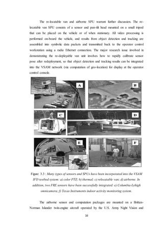 16
The re-locatable van and airborne SPU warrant further discussion. The re-
locatable van SPU consists of a sensor and pan-tilt head mounted on a small tripod
that can be placed on the vehicle or of when stationary. All video processing is
performed on-board the vehicle, and results from object detection and tracking are
assembled into symbolic data packets and transmitted back to the operator control
workstation using a radio Ethernet connection. The major research issue involved in
demonstrating the re-deployable van unit involves how to rapidly calibrate sensor
pose after redeployment, so that object detection and tracking results can be integrated
into the VSAM network (via computation of geo-location) for display at the operator
control console.
Figure 3.3 : Many types of sensors and SPUs have been incorporated into the VSAM
IFD testbed system: a) color PTZ; b) thermal; c) relocatable van; d) airborne. In
addition, two FRE sensors have been successfully integrated: e) Columbia-Lehigh
omnicamera; f) Texas Instruments indoor activity monitoring system.
The airborne sensor and computation packages are mounted on a Britten-
Norman Islander twin-engine aircraft operated by the U.S. Army Night Vision and
 