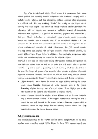 19
One of the technical goals of the VSAM project is to demonstrate that a single
human operator can effectively monitor a significant area of interest. Keeping track of
multiple people, vehicles, and their interactions, within a complex urban environment
is a difficult task. The user obviously shouldn’t be looking at two dozen screens
showing raw video output. That amount of sensory overload virtually guarantees that
information will be ignored, and requires a prohibitive amount of transmission
bandwidth. Our approach is to provide an interactive, graphical user interface.(GUI)
that uses VSAM technology to automatically place dynamic agents representing
people and vehicles into a synthetic view of the environment (Figure 3.5). This
approach has the benefit that visualization of scene events is no longer tied to the
original resolution and viewpoint of a single video sensor. The GUI currently consists
of a map of the area, overlaid with all object locations, sensor platform locations, and
sensor fields of view (Figure 3.5b). In addition, a low-bandwidth, compressed video
stream from one of the sensors can be selected for real-time display.
The GUI is also used for sensor suite tasking. Through this interface, the operator can
task Individual sensor units, as well as the entire test bed sensor suite, to perform
surveillance operations such as generating a quick summary of all object activities in
the area. The lower left corner of the control window contains a selection of controls
organized as tabbed selections. This allows the user to move fluidly between different
controls corresponding to the entity types Objects, Sensors, and Regions of Interest.
 Object Controls. Track directs the system to begin actively tracking the current
object .Stop Tracking terminates all active tracking tasks in the system.
Trajectory displays the trajectory of selected objects. Error displays geo location
error bounds on the locations and trajectories of selected objects.
 _ Sensor Controls. Show FOV displays sensor fields of view on the map, otherwise
only a position marker is drawn. Move triggers an interaction allowing the user to
control the pan and tilt angle of the sensor. Request Imagery requests either a
continuous stream or single image from the currently selected sensor, and Stop
Imagery terminates the current imagery stream
3.1.4 Communication
The nominal architecture for the VSAM network allows multiple OCUs to be linked
together, each controlling multiple SPUs (Figure 6). Each OCU supports exactly one
 