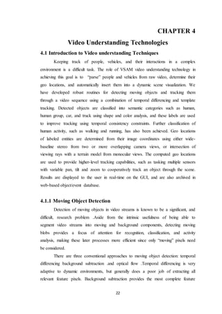 22
CHAPTER 4
Video Understanding Technologies
4.1 Introduction to Video understanding Techniques
Keeping track of people, vehicles, and their interactions in a complex
environment is a difficult task. The role of VSAM video understanding technology in
achieving this goal is to “parse” people and vehicles from raw video, determine their
geo locations, and automatically insert them into a dynamic scene visualization. We
have developed robust routines for detecting moving objects and tracking them
through a video sequence using a combination of temporal differencing and template
tracking. Detected objects are classified into semantic categories such as human,
human group, car, and truck using shape and color analysis, and these labels are used
to improve tracking using temporal consistency constraints. Further classification of
human activity, such as walking and running, has also been achieved. Geo locations
of labeled entities are determined from their image coordinates using either wide-
baseline stereo from two or more overlapping camera views, or intersection of
viewing rays with a terrain model from monocular views. The computed geo locations
are used to provide higher-level tracking capabilities, such as tasking multiple sensors
with variable pan, tilt and zoom to cooperatively track an object through the scene.
Results are displayed to the user in real-time on the GUI, and are also archived in
web-based object/event database.
4.1.1 Moving Object Detection
Detection of moving objects in video streams is known to be a significant, and
difficult, research problem .Aside from the intrinsic usefulness of being able to
segment video streams into moving and background components, detecting moving
blobs provides a focus of attention for recognition, classification, and activity
analysis, making these later processes more efficient since only “moving” pixels need
be considered.
There are three conventional approaches to moving object detection: temporal
differencing background subtraction .and optical flow .Temporal differencing is very
adaptive to dynamic environments, but generally does a poor job of extracting all
relevant feature pixels. Background subtraction provides the most complete feature
 