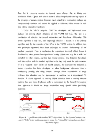 23
data, but is extremely sensitive to dynamic scene changes due to lighting and
extraneous events. Optical flow can be used to detect independently moving objects in
the presence of camera motion; however, most optical flow computation methods are
computationally complex, and cannot be applied to full-frame video streams in real-
time without specialized hardware.
Under the VSAM program, CMU has developed and implemented three
methods for moving object detection on the VSAM test bed. The first is a
combination of adaptive background subtraction and three-frame differencing. This
hybrid algorithm is very fast, and surprisingly effective – indeed, it is the primary
algorithm used by the majority of the SPUs in the VSAM system. In addition, two
new prototype algorithms have been developed to address shortcomings of this
standard approach. First, a mechanism for maintaining temporal object layers is
developed to allow greater disambiguation of moving objects that stop for a while, are
occluded by other objects, and that then resume motion . One limitation that affects
both this method and the standard algorithm is that they only work for static cameras,
or in a ”stepand- stare” mode for pan-tilt cameras. To overcome this limitation, a
second extension has been developed to allow background subtraction from a
continuously panning and tilting camera. Through clever accumulation of image
evidence, this algorithm can be implemented in real-time on a conventional PC
platform. A fourth approach to moving object detection from a moving airborne
platform has also been developed, under a subcontract to the Sarnoff Corporation.
This approach is based on image stabilization using special video processing
hardware.
Figure 4.1 : problems with standard MTD algorithms. (a) Background subtraction
leaves “holes”when stationary objects move. (b) Frame differencing does not detect
the entire object
 