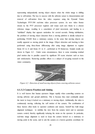 25
representing independently moving object objects when the whole image is shifting
due to self-motion. The key to success with the airborne sensor is characterization and
removal of self-motion from the video sequence using the Pyramid Vision
Technologies PVT-200 real-time video processor system. As new video frames
stream in, the PVT processor registers and warps each new frame to a chosen
reference image, resulting in a cancelation of pixel movement, and leading to a
“stabilized” display that appears motionless for several seconds. During stabilization,
the problem of moving object detection from a moving platform is ideally reduced to
performing VSAM from a stationary camera, in the sense that moving objects are
readily apparent as moving pixels in the image. Object detection and tracking is then
performed using three-frame differencing after using image alignment to register
frame It2 to It and frame It1 to It , performed at 30 frames/sec. Sample results are
shown in Figure 4.2 . Under some circumstances, there is some remaining residual
pixel motion due to parallax caused by significant 3D scene structure such as trees
and smokestacks. Removing parallax effects is a subject of on-going research in the
vision community.
Figure 4.2 : Detection of small moving objects from a moving airborne sensor.
4.1.3.2 Camera Fixation and Aiming
It is well known that human operators fatigue rapidly when controlling cameras on
moving airborne and ground platforms. This is because they must continually adjust
the turret to keep it locked on a stationary or moving object. Additionally, the video is
continuously moving, reflecting the self motion of the camera. The combination of
these factors often leads to operator confusion and nausea. Sarnoff has built image
alignment techniques to stabilize the view from the camera turret and to automate
camera control, thereby significantly reducing the strain on the operator. In particular,
real-time image alignment is used to keep the camera locked on a stationary or
moving point in the scene, and to aim the camera at a known geodetic coordinate for
 