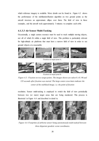 26
which reference imagery is available. More details can be found in . Figure 4.3 shows
the performance of the stabilization/fixation algorithm on two ground points as the
aircraft traverses an approximate ellipse over them. The field of view in these
examples, and the aircraft took approximately 3 minutes to complete each orbit.
4.1.3.3 Air Sensor Multi-Tasking
Occasionally, a single camera resource must be used to track multiple moving objects,
not all of which fit within a single field of view. This problem is particularly relevant
for high-altitude air platforms that must have a narrow field of view in order to see
ground objects at a reasonable
Figure 4.3 : Fixation on two target points. The images shown are taken 0, 45, 90 and
135 seconds after fixation was started. The large center cross-hairs indicate the
center of the stabilized image, i.e. the point of fixation
resolution. Sensor multi-tasking is employed to switch the field of view periodically
between two (or more) target areas that are being monitored. This process is
illustrated in Figure 4.4 and described in detail in.
Figure 4.4: Footprints of airborne sensor being autonomously multi-tasked between
three disparate geodetic scene coordinates.
 