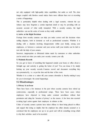 28
not only equipped with high-quality video capabilities, but audio as well. The clear
images coupled with flawless sound makes them more efficient than ever at recording
a series of happenings.
This is particularly helpful when dealing with a legal scenario, wherein the eye
witness may have forgotten a certain important detail or may be providing with an
accurate account of what really transpired. With a security camera, the legal
authorities can see the series of events as they really unfolded.
4. Arrive at the Right Decisions
Footage from security cameras can help you make correct and fair decisions when
settling disputes, both in domestic as well as professional scenarios. Whether it is
dealing with a situation involving disagreements within your family, among your
employees, or between a customer and your service staff, your doubts can be laid to
rest with the help of your camera.
Incorrect, inappropriate or fabricated claims made by customers or other authorities
can be sorted out when you make your security camera your ally.
5. Maintain Records
So you got to know of something that happened outside your home or office about a
fortnight ago and curiosity is getting the better of you? You can douse it by simply
looking up your security records. Cameras record and document everything they
see systematically, i.e. as per the date and the time of the event.
Whether it is a crime or a minor tiff, your camera chronicles it, thereby making it easy
for you to investigate the actual happenings.
5.2 Disadvantages
1. Privacy Is an Issue
There have been a few instances in the past where security cameras have stirred up
controversies, especially in professional setups. There have been cases where
employees have objected to being under constant surveillance without their
permission and citing the ‘invasion of privacy’ as the reason. A few have also resorted
to taking legal action against their employers in relation to this.
Critics of security camera systems have taken offense to them being placed in offices
and argued that doing so implies that the employer has either already assumed or is
convinced that his employees are up to no good and will do something wrong which
is why their activities need to be recorded.
 