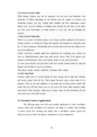 29
2. It Can be a Costly Affair
While dummy cameras may not be expensive, the real ones costs hundreds, even
thousands of dollars depending on the features and the number of cameras and
monitoring systems you buy. Getting them installed and their maintenance means
added costs. If you’re thinking of installing them yourself, lay that idea to rest unless
you have good knowledge of wiring systems or you may end up damaging the
cameras.
3. They Can be Vulnerable
When we, as users of security cameras, try to keep ourselves updated on the latest in
security systems, we should not forget that intruders and criminals are doing the same
too. A clever trespasser will probably know all about them and may have figured out a
way to go undetected.
Further, tech-savvy criminals might have understood the technology and worked out
ways to disable/disconnect them from their power source. Plus, if he detects your
cameras as fake/dummies, they can be utterly useless in any crime prevention.
In worst cases, hackers can play havoc with your security camera system by using the
Internet and use them to spy on you instead.
This makes security cameras vulnerable to damage and/or misuse.
4. Can’t Stop Theft
Cameras enable users to record footage for later viewing, and to help nab criminals,
and receive justice from the law. They cannot, however, stop a crime when it is in
progress. They do not alert neighbors or the police like an alarm system would. This
means that you will incur losses even as you run to the court, make insurance claims
and reorder stolen inventory, which may no longer make you feel absolutely safe and
even cause you to lose faith in them.
5.3 Security Camera Applications
The following pages cover the most popular applications of video surveillance
systems, along with surveillance best practices and things to consider when installing
a system. Learn how securing your facility with a surveillance camera system can
bring you peace of mind and improve management of your organization.
 