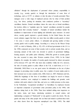 3
offenders” through the deployment of personnel whose primary responsibility is
security (e.g., security guards) or through the introduction of some form of
technology, such as CCTV ,to enhance or take the place of security personnel. Place
managers cover a wide range of employed persons who by virtue of their position
(e.g., bus driver, parking lot attendant, train conductor) perform a “secondary”
surveillance function .Natural surveillance shares the same aim as formal surveillance,
but involves efforts to “capitalize upon the ‘natural’ surveillance provided by people
going about their everyday business” . Examples of natural surveillance include the
installation or improvement of street lighting and defensible space measures .As noted
above, security guards represent a growth industry. In the United States, the most
recent estimates suggest that there are more than one million security guards or about
3 for every 2 sworn police officers. A substantial and growing number of these
security guards work in public settings. According to a survey by the Mercer Group
(1997, as cited in Sklansky, 2006, p. 92), 45% of all local governments in the U.S. in
the 1990s contracted out some of their security work to private security firms, and an
increasing amount of this work was devoted to patrols of government buildings,
housing projects, and public parks (Sklansky, 2006).This growth in security guards
has also occurred in many other Western countries (Forst, 1999). In the United
Kingdom, for example, the number of security guards increased by almost one-quarter
(23%) between 1971 and 1991 (the latest data available). Unlike the U.S., however,
the ratio of security guards to police officers in the U.K. is much lower, at 1.1 to 1
(Wakefield, 2003).There is no one good source for information on the use of place
managers in preventing crime in public areas, but a number of recent studies point to
their increased use in some countries (Eck, 2006; Ecket al., 2007; Madensen and Eck,
2008).The beginnings of this form of surveillance can largely be traced to Europe.
Resident caretakers were employed to maintain the buildings and grounds, assist
residents with needs related to their flats, and serve as a visible presence on the estate.
In the Netherlands, “occupational surveillance” or Surveillance by employees became
an important component of government crime prevention policy in the 1980s, with
initiatives dating back to the 1960s. These have included adding more inspectors on
the metro, trams, and buses, introducing caretakers to council estates, and
implementing a program of “Stadswacht” or city guards to patrol city streets. The city
guards and many of the other people who are hired and trained to perform these tasks
are often drawn from the long-term unemployed (van Dijk, 1995). The initial
 
