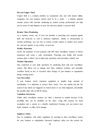 30
Prevent Copper Theft
Copper theft is a common problem on construction sites and with electric utilities
companies, but your business doesn't need to be a victim — a modern, updated
security system with real-time monitoring by trained security professionals can help
you be aware of what happens on your site and react quickly to prevent theft.
Remote Video Monitoring
As a business owner, one of your top priorities is protecting your property against
theft and break-ins as well as dishonest employees. Thanks to advancements in
security technology, you can rely on remote security experts to monitor your system
live and react quickly to any activity on your site.
Facility Protection
Secure the perimeter of your property with HD video surveillance cameras to thwart
trespassers and create a safer environment. Protecting your facility with security
cameras plays a critical role in improving operations and preventing criminal acts
Monitor Operations
Stay connected to your daily operations by monitoring them with your surveillance
system. This allows you to manage store lines, employee activities, and streamline
workflow based on live or recorded video footage of your business or organization
during working hours.
Loss Prevention
If your business stocks expensive equipment or handles large amounts of
merchandise, it is important to protect those assets. You can quickly log into the
system if any alarms are triggered on locked doors to see what happened, and identify
the possible thief with an HD IP camera.
Vandalism Deterrence
Visible video surveillance cameras are often a deterrent to vandals because of the
possibility they can be identified on the video. Using HD cameras for facial
recognition and a camera in a durable vandal-proof housing, you can protect your
home, business, or office from damage.
Employee Safety
Stay in compliance with safety regulations by investing in video surveillance system
for your business or organization. Increased employee safety can also protect the
 