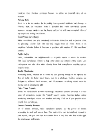 31
employer from frivolous employee lawsuits by giving an impartial view of an
incident.
Parking Lots
There is a lot to monitor for in parking lots—potential accidents and damage to
vehicles, theft, or vandalism. With a powerful HD video surveillance system,
however, you can monitor even the largest parking lots with clear megapixel video of
any suspicious activity or accidents.
Event Video Surveillance
Video surveillance can help enormously with crowd control as well as prevent crime
by providing security staff with real-time images from an event. Zoom in on
suspicious behavior before it becomes a problem with modern IP HD surveillance
systems.
Public Safety
Parks, communities, and neighborhoods — all public spaces — should be outfitted
with video surveillance systems to help deter crime and enhance public safety. Law
enforcement can also view video directly from their smartphones, enabling quicker
response times.
Traffic Monitoring
Monitoring traffic, whether it's to count the cars passing through or to improve the
flow of traffic for better travel times, can be a challenge. Outdoor cameras are
designed to withstand harsh weather, and HD cameras can clearly record even fast
moving cars in challenging light.
Other Video Projects
Thanks to advancements in video technology, surveillance cameras are used in a wide
array of applications outside the “typical” security scope. Examples include animal
monitoring, time-lapse videos, and tourism marketing. Find out if your project would
benefit from surveillance.
Internet Security Systems
IP, or internet protocol, video surveillance cameras use the power of internet
networking to send and receive data. This makes them easy to install and connect to
your system, and you can view live camera feeds at any time with free mobile apps
for smartphones and tablets.
 