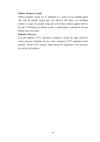 32
Outdoor Perimeter Security
Outdoor perimeter security can be maintained in a variety of ways including guards
who walk the grounds, locked gates and entrances with alarms, and surveillance
solutions to monitor the grounds. Using one or all of these solutions together will be a
key part of increasing your business security, a central tenant to reducing the risk your
business faces from crime.
Industrial Processes:
In several industries, CCTV supervision is required to monitor the stages involved in
various processes. Sometimes the law orders compulsory CCTV monitoring in these
industries. Special CCTV cameras, which measure the temperature of the processes,
are used for such purposes.
 
