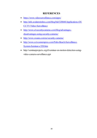 34
REFERENCES
 https://www.videosurveillance.com/apps/
 http://info.avalanwireless.com/blog/bid/328660/Applications-Of-
CCTV-Video-Surveillance
 http://www.a1securitycameras.com/blog/advantages-
disadvantages-using-security-cameras/
 http://www.swann.com/us/security-cameras/
 http://www.cctvcamerapros.com/Palm-Beach-Surveillance-
System-Seminar-s/320.htm
 http://seminarprojects.org/d/seminar-on-motion-detection-using-
video-camera-surveillance-ppt
 