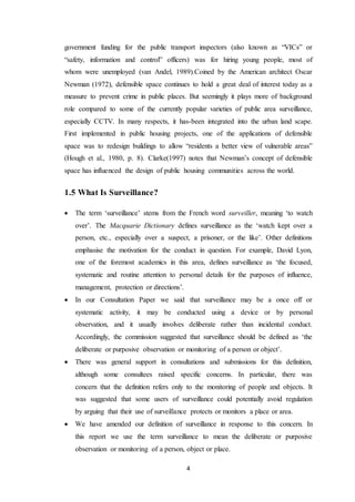 4
government funding for the public transport inspectors (also known as “VICs” or
“safety, information and control” officers) was for hiring young people, most of
whom were unemployed (van Andel, 1989).Coined by the American architect Oscar
Newman (1972), defensible space continues to hold a great deal of interest today as a
measure to prevent crime in public places. But seemingly it plays more of background
role compared to some of the currently popular varieties of public area surveillance,
especially CCTV. In many respects, it has-been integrated into the urban land scape.
First implemented in public housing projects, one of the applications of defensible
space was to redesign buildings to allow “residents a better view of vulnerable areas”
(Hough et al., 1980, p. 8). Clarke(1997) notes that Newman’s concept of defensible
space has influenced the design of public housing communities across the world.
1.5 What Is Surveillance?
 The term ‘surveillance’ stems from the French word surveiller, meaning ‘to watch
over’. The Macquarie Dictionary defines surveillance as the ‘watch kept over a
person, etc., especially over a suspect, a prisoner, or the like’. Other definitions
emphasise the motivation for the conduct in question. For example, David Lyon,
one of the foremost academics in this area, defines surveillance as ‘the focused,
systematic and routine attention to personal details for the purposes of influence,
management, protection or directions’.
 In our Consultation Paper we said that surveillance may be a once off or
systematic activity, it may be conducted using a device or by personal
observation, and it usually involves deliberate rather than incidental conduct.
Accordingly, the commission suggested that surveillance should be defined as ‘the
deliberate or purposive observation or monitoring of a person or object’.
 There was general support in consultations and submissions for this definition,
although some consultees raised specific concerns. In particular, there was
concern that the definition refers only to the monitoring of people and objects. It
was suggested that some users of surveillance could potentially avoid regulation
by arguing that their use of surveillance protects or monitors a place or area.
 We have amended our definition of surveillance in response to this concern. In
this report we use the term surveillance to mean the deliberate or purposive
observation or monitoring of a person, object or place.
 