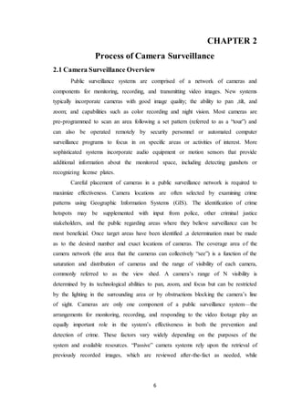 6
CHAPTER 2
Process of Camera Surveillance
2.1 Camera Surveillance Overview
Public surveillance systems are comprised of a network of cameras and
components for monitoring, recording, and transmitting video images. New systems
typically incorporate cameras with good image quality; the ability to pan ,tilt, and
zoom; and capabilities such as color recording and night vision. Most cameras are
pre-programmed to scan an area following a set pattern (referred to as a “tour”) and
can also be operated remotely by security personnel or automated computer
surveillance programs to focus in on specific areas or activities of interest. More
sophisticated systems incorporate audio equipment or motion sensors that provide
additional information about the monitored space, including detecting gunshots or
recognizing license plates.
Careful placement of cameras in a public surveillance network is required to
maximize effectiveness. Camera locations are often selected by examining crime
patterns using Geographic Information Systems (GIS). The identification of crime
hotspots may be supplemented with input from police, other criminal justice
stakeholders, and the public regarding areas where they believe surveillance can be
most beneficial. Once target areas have been identified ,a determination must be made
as to the desired number and exact locations of cameras. The coverage area of the
camera network (the area that the cameras can collectively “see”) is a function of the
saturation and distribution of cameras and the range of visibility of each camera,
commonly referred to as the view shed. A camera’s range of N visibility is
determined by its technological abilities to pan, zoom, and focus but can be restricted
by the lighting in the surrounding area or by obstructions blocking the camera’s line
of sight. Cameras are only one component of a public surveillance system—the
arrangements for monitoring, recording, and responding to the video footage play an
equally important role in the system’s effectiveness in both the prevention and
detection of crime. These factors vary widely depending on the purposes of the
system and available resources. “Passive” camera systems rely upon the retrieval of
previously recorded images, which are reviewed after-the-fact as needed, while
 
