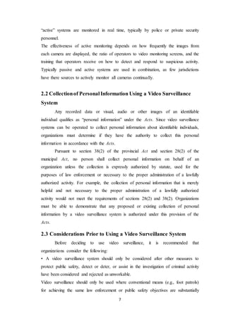 7
“active” systems are monitored in real time, typically by police or private security
personnel.
The effectiveness of active monitoring depends on how frequently the images from
each camera are displayed, the ratio of operators to video monitoring screens, and the
training that operators receive on how to detect and respond to suspicious activity.
Typically passive and active systems are used in combination, as few jurisdictions
have there sources to actively monitor all cameras continually.
2.2 Collectionof PersonalInformation Using a Video Surveillance
System
Any recorded data or visual, audio or other images of an identifiable
individual qualifies as “personal information” under the Acts. Since video surveillance
systems can be operated to collect personal information about identifiable individuals,
organizations must determine if they have the authority to collect this personal
information in accordance with the Acts.
Pursuant to section 38(2) of the provincial Act and section 28(2) of the
municipal Act, no person shall collect personal information on behalf of an
organization unless the collection is expressly authorized by statute, used for the
purposes of law enforcement or necessary to the proper administration of a lawfully
authorized activity. For example, the collection of personal information that is merely
helpful and not necessary to the proper administration of a lawfully authorized
activity would not meet the requirements of sections 28(2) and 38(2). Organizations
must be able to demonstrate that any proposed or existing collection of personal
information by a video surveillance system is authorized under this provision of the
Acts.
2.3 Considerations Prior to Using a Video Surveillance System
Before deciding to use video surveillance, it is recommended that
organizations consider the following:
• A video surveillance system should only be considered after other measures to
protect public safety, detect or deter, or assist in the investigation of criminal activity
have been considered and rejected as unworkable.
Video surveillance should only be used where conventional means (e.g., foot patrols)
for achieving the same law enforcement or public safety objectives are substantially
 