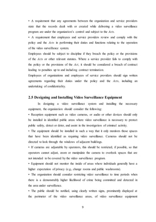 9
• A requirement that any agreements between the organization and service providers
state that the records dealt with or created while delivering a video surveillance
program are under the organization’s control and subject to the Acts.
• A requirement that employees and service providers review and comply with the
policy and the Acts in performing their duties and functions relating to the operation
of the video surveillance system.
Employees should be subject to discipline if they breach the policy or the provisions
of the Acts or other relevant statutes. Where a service provider fails to comply with
the policy or the provisions of the Act, it should be considered a breach of contract
leading to penalties up to and including contract termination.
Employees of organizations and employees of service providers should sign written
agreements regarding their duties under the policy and the Acts, including an
undertaking of confidentiality.
2.5 Designing and Installing Video Surveillance Equipment
In designing a video surveillance system and installing the necessary
equipment, the organization should consider the following:
• Reception equipment such as video cameras, or audio or other devices should only
be installed in identified public areas where video surveillance is necessary to protect
public safety, detect or deter, and assist in the investigation of criminal activity.
• The equipment should be installed in such a way that it only monitors those spaces
that have been identified as requiring video surveillance. Cameras should not be
directed to look through the windows of adjacent buildings.
• If cameras are adjustable by operators, this should be restricted, if possible, so that
operators cannot adjust, zoom or manipulate the camera to overlook spaces that are
not intended to be covered by the video surveillance program.
• Equipment should not monitor the inside of areas where individuals generally have a
higher expectation of privacy (e.g., change rooms and public washrooms).
• The organization should consider restricting video surveillance to time periods when
there is a demonstrably higher likelihood of crime being committed and detected in
the area under surveillance.
• The public should be notified, using clearly written signs, prominently displayed at
the perimeter of the video surveillance areas, of video surveillance equipment
 