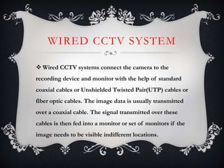 WIRED CCTV SYSTEM
 Wired CCTV systems connect the camera to the
recording device and monitor with the help of standard
coaxial cables or Unshielded Twisted Pair(UTP) cables or
fiber optic cables. The image data is usually transmitted
over a coaxial cable. The signal transmitted over these
cables is then fed into a monitor or set of monitors if the
image needs to be visible indifferent locations.
 