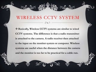 WIRELESS CCTV SYSTEM
 Basically, Wireless CCTV systems are similar to wired
CCTV systems. The difference is that a radio transmitter
is attached to the camera. A radio receiver then attached
to the input on the monitor system or computer. Wireless
systems are useful when the distance between the camera
and the monitor is too far to be practical for a cable run.
 