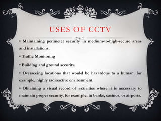 USES OF CCTV
• Maintaining perimeter security in medium-to-high-secure areas
and installations.
• Traffic Monitoring
• Building and ground security.
• Overseeing locations that would be hazardous to a human. for
example, highly radioactive environment.
• Obtaining a visual record of activities where it is necessary to
maintain proper security. for example, in banks, casinos, or airports.
 