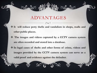 ADVANTAGES
 It will reduce petty thefts and vandalism in shops, malls and
other public places.
 The images and videos captured by a CCTV camera system
are often recorded and stored into a database.
 In legal cases of thefts and other forms of crime, videos and
images provided by the CCTV camera system can serve as a
valid proof and evidence against the defaulter.
 