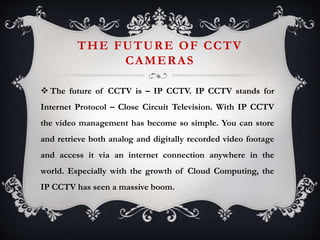 THE FUTURE OF CCTV
CAMERAS
 The future of CCTV is – IP CCTV. IP CCTV stands for
Internet Protocol – Close Circuit Television. With IP CCTV
the video management has become so simple. You can store
and retrieve both analog and digitally recorded video footage
and access it via an internet connection anywhere in the
world. Especially with the growth of Cloud Computing, the
IP CCTV has seen a massive boom.
 