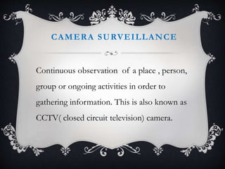CAMERA SURVEILLANCE
Continuous observation of a place , person,
group or ongoing activities in order to
gathering information. This is also known as
CCTV( closed circuit television) camera.
 