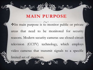 MAIN PURPOSE
Its main purpose is to monitor public or private
areas that need to be monitored for security
reasons. Modern security cameras use closed-circuit
television (CCTV) technology, which employs
video cameras that transmit signals to a specific
limited set of monitors.
 