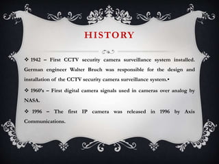 HISTORY
 1942 – First CCTV security camera surveillance system installed.
German engineer Walter Bruch was responsible for the design and
installation of the CCTV security camera surveillance system.•
 1960’s – First digital camera signals used in cameras over analog by
NASA.
 1996 – The first IP camera was released in 1996 by Axis
Communications.
 