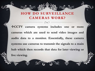 HOW DO SURVEILLANCE
CAMERAS WORK?
CCTV camera systems includes one or more
cameras which are used to send video images and
audio data to a monitor. Essentially, these camera
systems use cameras to transmit the signals to a main
hub which then records that data for later viewing or
live viewing.
 