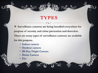TYPES
 Surveillance cameras are being installed everywhere for
purpose of security and crime prevention and detection.
There are many types of surveillance cameras are available
for this purpose.
• Indoor camera
• Outdoor camera
• IR Day/Night Camera
• Dome Camera
• Etc.
 