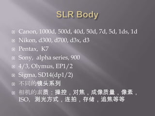 SLR BodyCanon, 1000d, 500d, 40d, 50d, 7d, 5d, 1ds, 1dNikon, d300, d700, d3x, d3Pentax,  K7Sony,  alpha series, 9004/3, Olymus, EP1/2Sigma, SD14(dp1/2)不同的镜头系列相机的素质：操控，对焦，成像质量，像素，ISO，测光方式，连拍，存储，追焦等等