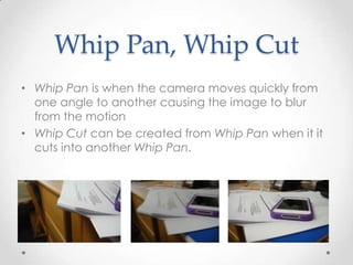 Whip Pan, Whip Cut
• Whip Pan is when the camera moves quickly from
  one angle to another causing the image to blur
  from the motion
• Whip Cut can be created from Whip Pan when it it
  cuts into another Whip Pan.
 