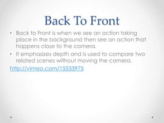 Back To Front
• Back to Front is when we see an action taking
   place in the background then see an action that
   happens close to the camera.
• It emphasizes depth and is used to compare two
   related scenes without moving the camera.
http://vimeo.com/15533975
 