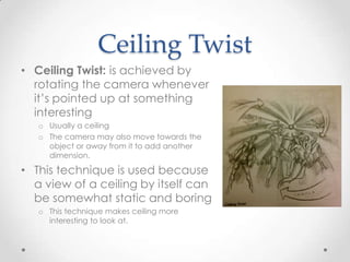 Ceiling Twist
• Ceiling Twist: is achieved by
  rotating the camera whenever
  it’s pointed up at something
  interesting
   o Usually a ceiling
   o The camera may also move towards the
     object or away from it to add another
     dimension.

• This technique is used because
  a view of a ceiling by itself can
  be somewhat static and boring
   o This technique makes ceiling more
     interesting to look at.
 