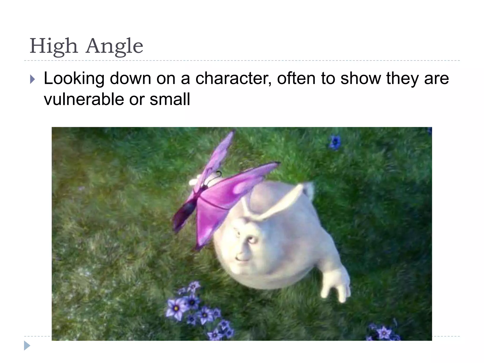 High Angle
Looking down on a character, often to show they are
vulnerable or small