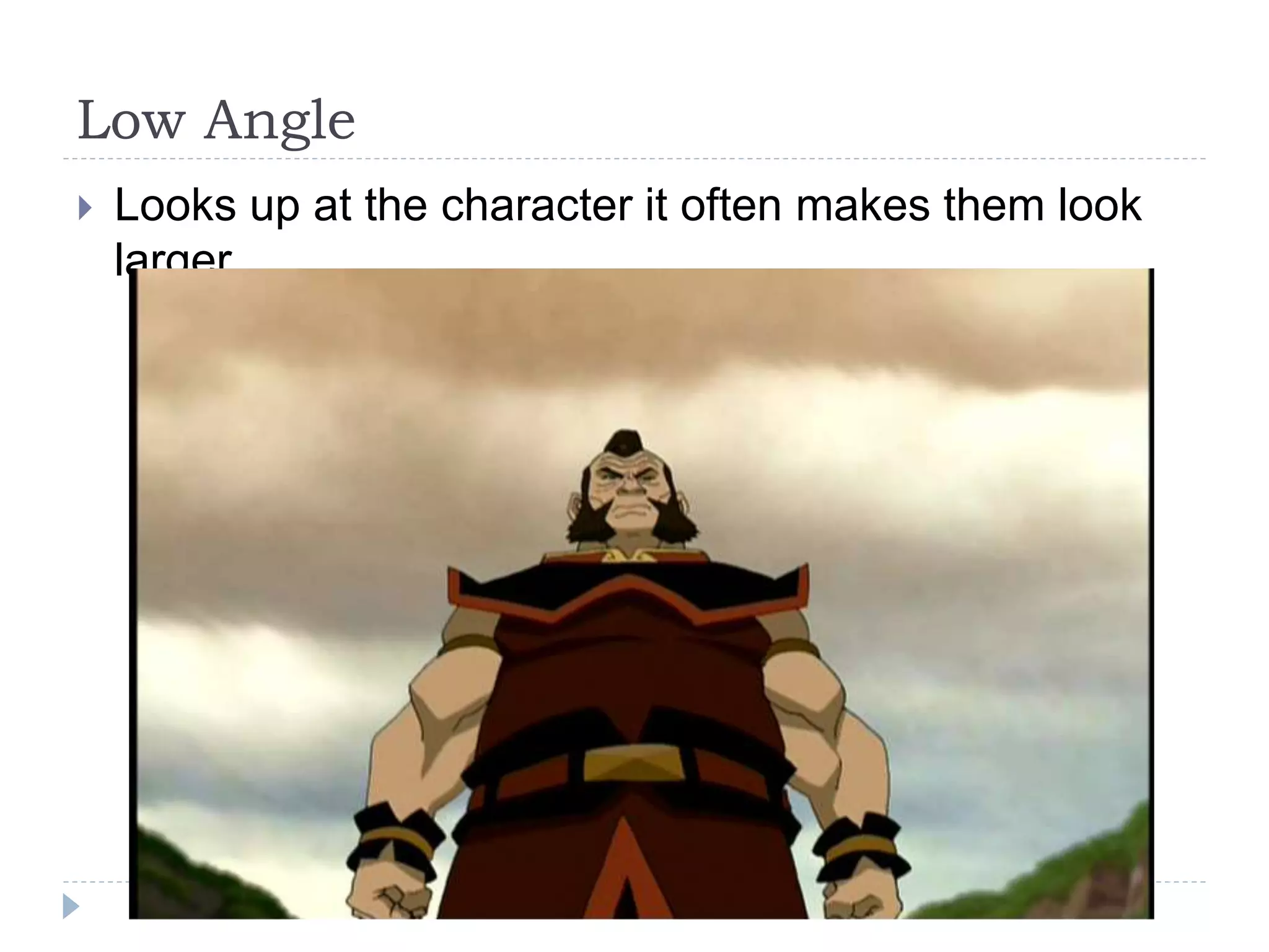 Low Angle
Looks up at the character it often makes them look
larger