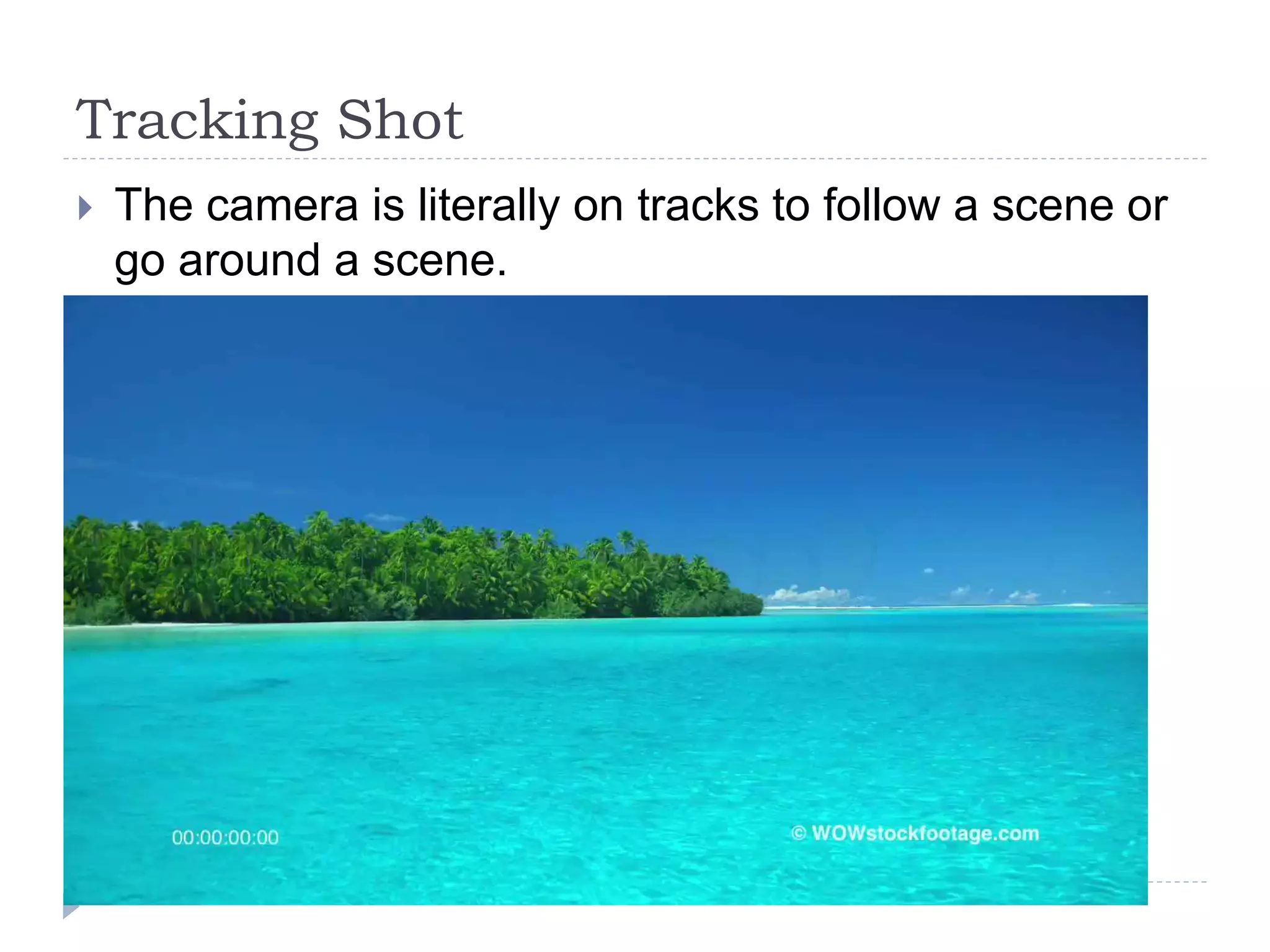 Tracking Shot
The camera is literally on tracks to follow a scene or
go around a scene.
