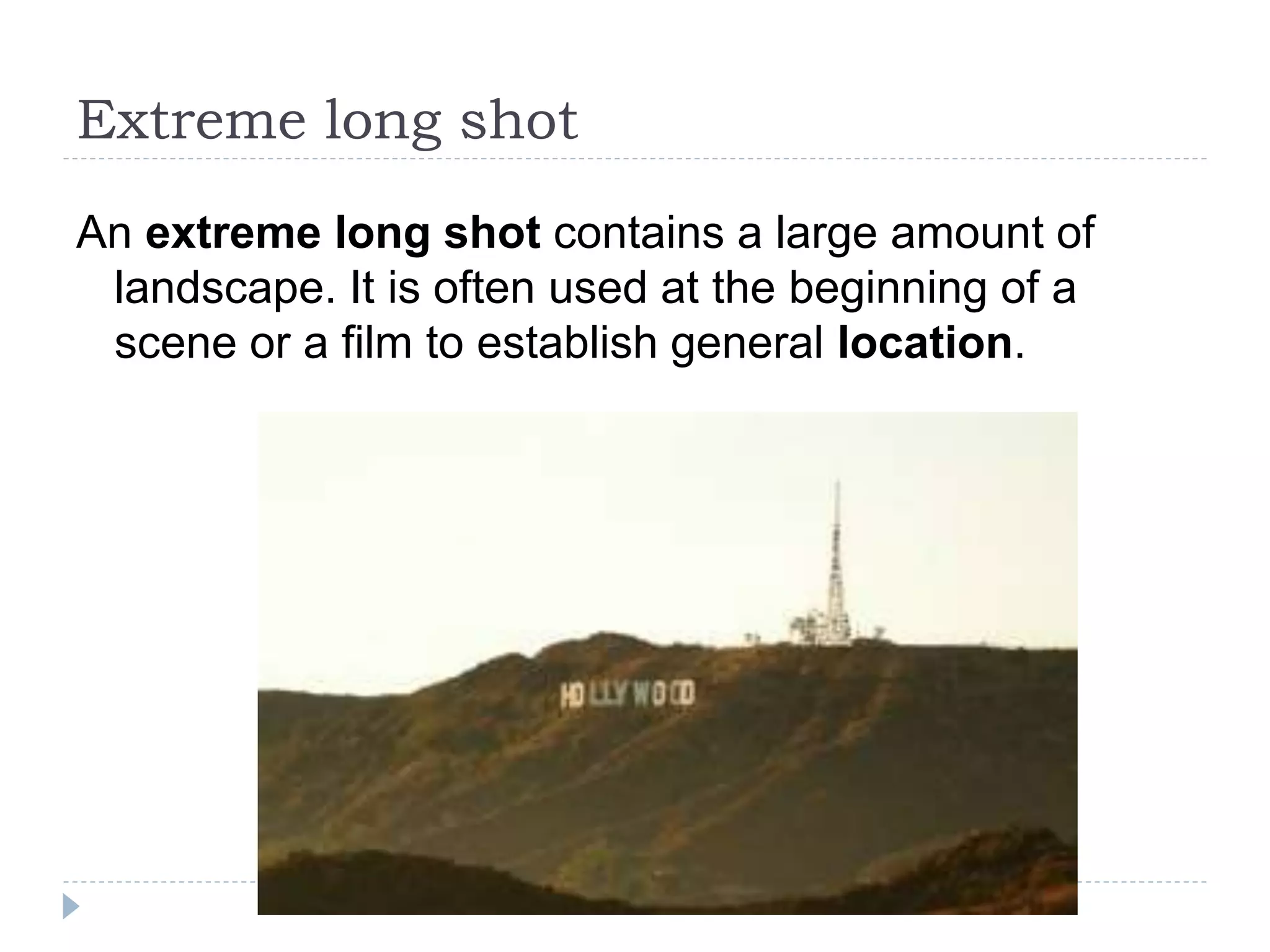 Extreme long shot
An extreme long shot contains a large amount of
landscape. It is often used at the beginning of a
scene or a film to establish general location.