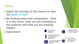 Focus:
 Adjust the settings on the camera to alter
the depth of field.
 Be thinking about shot composition – what
is in the frame, what are you revealing to
the audience and what are you keeping
hidden?
 Experiment!
 