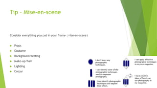 Tip – Mise-en-scene
Consider everything you put in your frame (mise-en-scene)
 Props
 Costume
 Background/setting
 Make-up/hair
 Lighting
 Colour
 