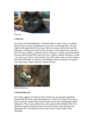 Close up
4. Close-Up
This shows very little background, and concentrates on either a face, or a specific
detail of mise en scène. Everything else is just a blur in the background. This shot
magnifies the object (think of how big it looks on a cinema screen) and shows the
importance of things, be it words written on paper, or the expression on someone's
face. The close-up takes us into the mind of a character. In reality, we only let people
that we really trust get THAT close to our face - mothers, children and lovers, usually
- so a close up of a face is a very intimate shot. A film-maker may use this to make us
feel extra comfortable or extremely uncomfortable about a character, and usually
uses a zoom lens in order to get the required framing.
Extreme Close Up
5. Extreme Close-Up
As its name suggests, an extreme version of the close up, generally magnifying
beyond what the human eye would experience in reality. An extreme close-up of a
face, for instance, would show only the mouth or eyes, with no background detail
whatsoever. This is a very artificial shot, and can be used for dramatic effect. The
tight focus required means that extra care must be taken when setting up and
lighting the shot - the slightest camera shake or error in focal length is very
noticeable.
 