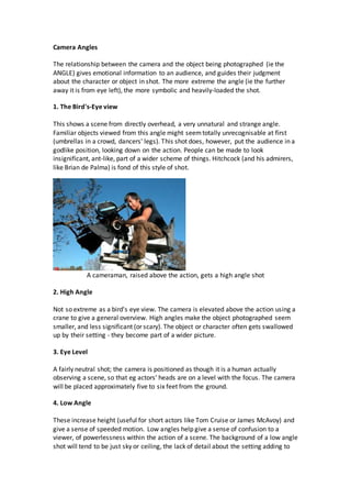 Camera Angles
The relationship between the camera and the object being photographed (ie the
ANGLE) gives emotional information to an audience, and guides their judgment
about the character or object in shot. The more extreme the angle (ie the further
away it is from eye left), the more symbolic and heavily-loaded the shot.
1. The Bird's-Eye view
This shows a scene from directly overhead, a very unnatural and strange angle.
Familiar objects viewed from this angle might seemtotally unrecognisable at first
(umbrellas in a crowd, dancers' legs). This shot does, however, put the audience in a
godlike position, looking down on the action. People can be made to look
insignificant, ant-like, part of a wider scheme of things. Hitchcock (and his admirers,
like Brian de Palma) is fond of this style of shot.
A cameraman, raised above the action, gets a high angle shot
2. High Angle
Not so extreme as a bird's eye view. The camera is elevated above the action using a
crane to give a general overview. High angles make the object photographed seem
smaller, and less significant (or scary). The object or character often gets swallowed
up by their setting - they become part of a wider picture.
3. Eye Level
A fairly neutral shot; the camera is positioned as though it is a human actually
observing a scene, so that eg actors' heads are on a level with the focus. The camera
will be placed approximately five to six feet from the ground.
4. Low Angle
These increase height (useful for short actors like Tom Cruise or James McAvoy) and
give a sense of speeded motion. Low angles help give a sense of confusion to a
viewer, of powerlessness within the action of a scene. The background of a low angle
shot will tend to be just sky or ceiling, the lack of detail about the setting adding to
 